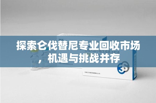 洛阳探索仑伐替尼专业回收市场，机遇与挑战并存