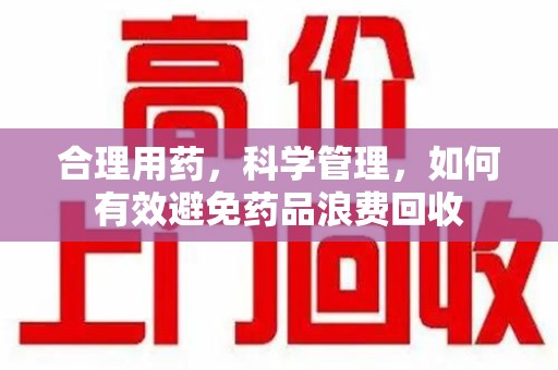 洛阳合理用药，科学管理，如何有效避免药品浪费回收