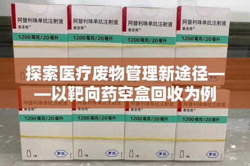 洛阳探索医疗废物管理新途径——以靶向药空盒回收为例