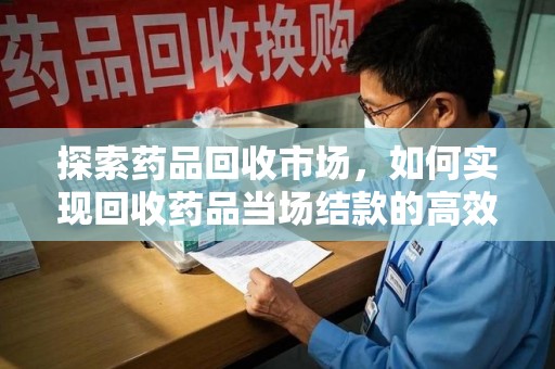 洛阳探索药品回收市场，如何实现回收药品当场结款的高效模式
