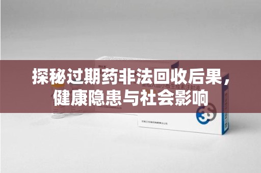 洛阳探秘过期药非法回收后果，健康隐患与社会影响