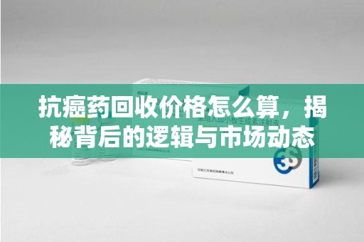 洛阳抗癌药回收价格怎么算，揭秘背后的逻辑与市场动态