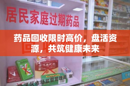 洛阳药品回收限时高价，盘活资源，共筑健康未来
