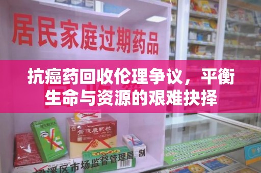 洛阳抗癌药回收伦理争议，平衡生命与资源的艰难抉择