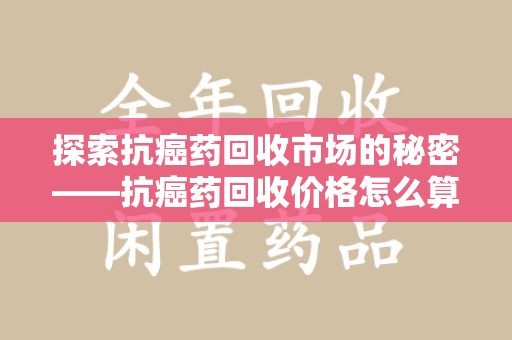 洛阳探索抗癌药回收市场的秘密——抗癌药回收价格怎么算？