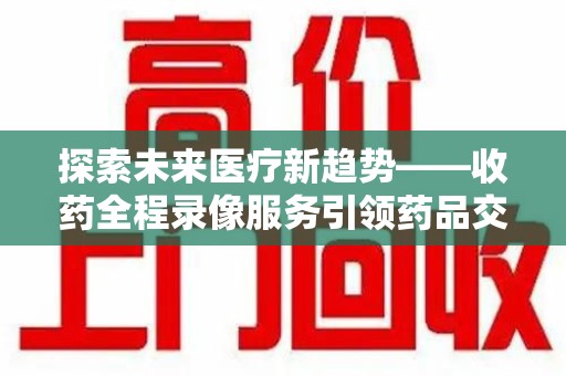 洛阳探索未来医疗新趋势——收药全程录像服务引领药品交付安全新篇章