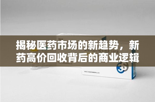 洛阳揭秘医药市场的新趋势，新药高价回收背后的商业逻辑与社会影响