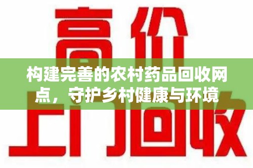 洛阳构建完善的农村药品回收网点，守护乡村健康与环境