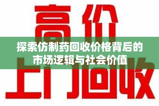 洛阳探索仿制药回收价格背后的市场逻辑与社会价值