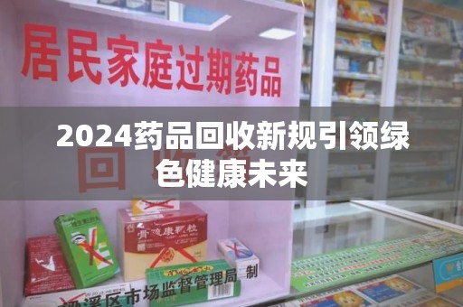 洛阳2024药品回收新规引领绿色健康未来