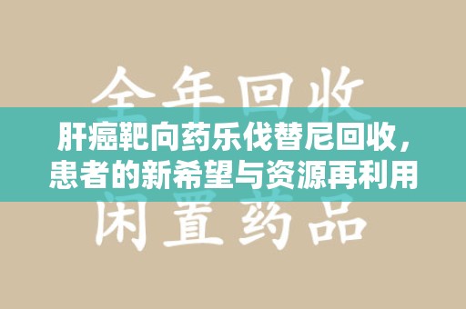 洛阳肝癌靶向药乐伐替尼回收，患者的新希望与资源再利用