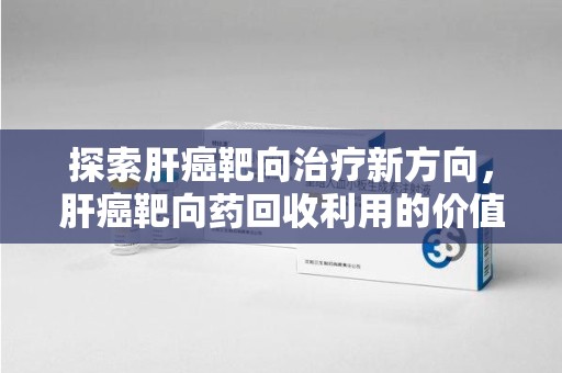 洛阳探索肝癌靶向治疗新方向，肝癌靶向药回收利用的价值与未来