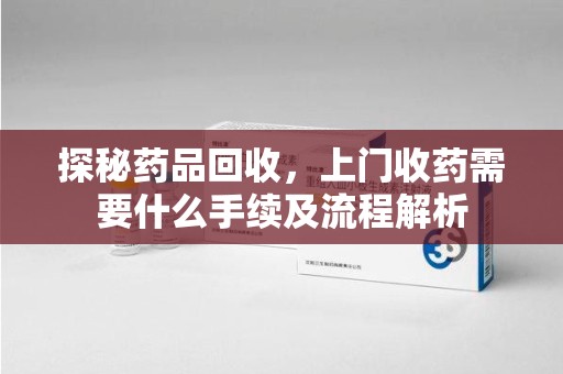 洛阳探秘药品回收，上门收药需要什么手续及流程解析