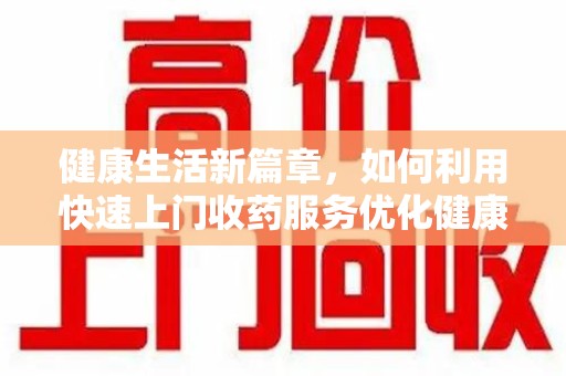 洛阳健康生活新篇章，如何利用快速上门收药服务优化健康管理