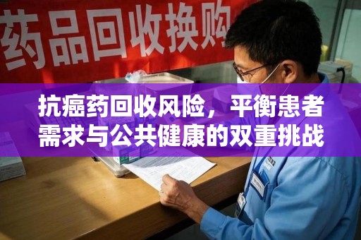 洛阳抗癌药回收风险，平衡患者需求与公共健康的双重挑战