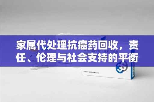 洛阳家属代处理抗癌药回收，责任、伦理与社会支持的平衡