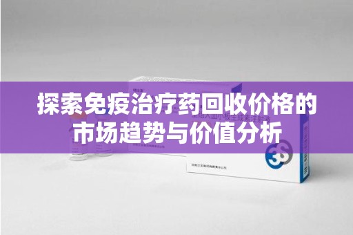 洛阳探索免疫治疗药回收价格的市场趋势与价值分析