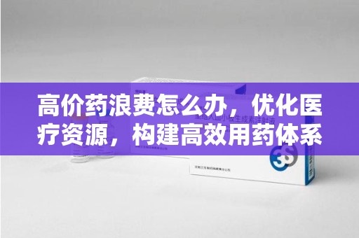 洛阳高价药浪费怎么办，优化医疗资源，构建高效用药体系