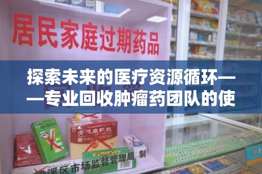 洛阳探索未来的医疗资源循环——专业回收肿瘤药团队的使命与价值