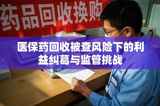 洛阳医保药回收被查风险下的利益纠葛与监管挑战