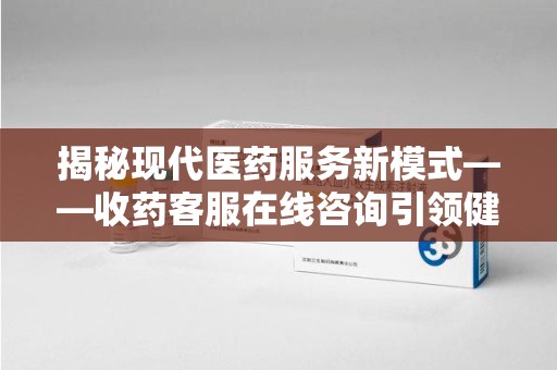 洛阳揭秘现代医药服务新模式——收药客服在线咨询引领健康生活