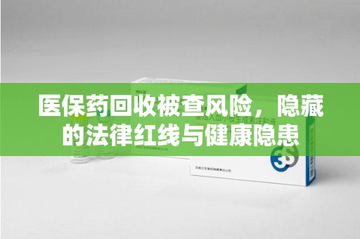 洛阳医保药回收被查风险，隐藏的法律红线与健康隐患