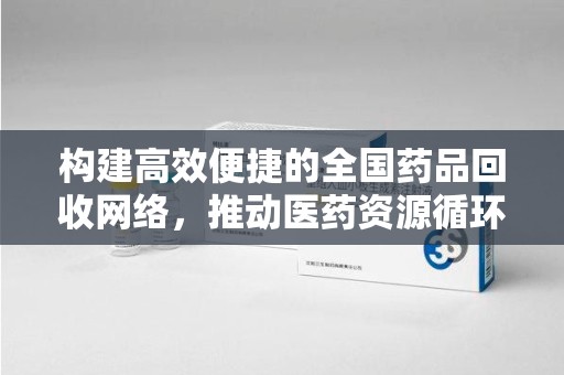 洛阳构建高效便捷的全国药品回收网络，推动医药资源循环利用