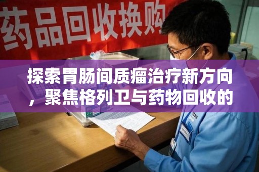 洛阳探索胃肠间质瘤治疗新方向，聚焦格列卫与药物回收的未来