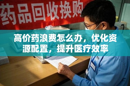 洛阳高价药浪费怎么办，优化资源配置，提升医疗效率