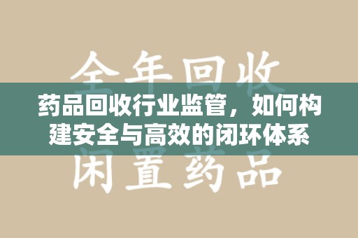 洛阳药品回收行业监管，如何构建安全与高效的闭环体系
