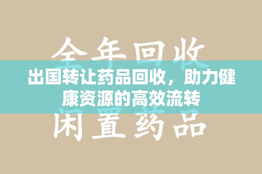 洛阳出国转让药品回收，助力健康资源的高效流转