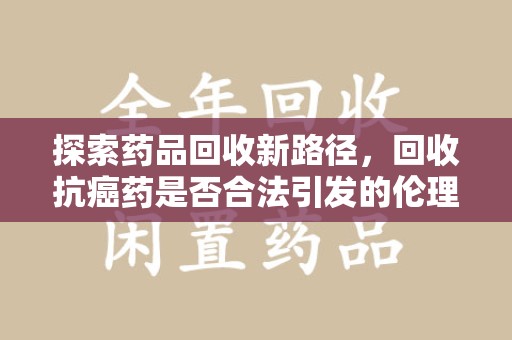 洛阳探索药品回收新路径，回收抗癌药是否合法引发的伦理与法律思考