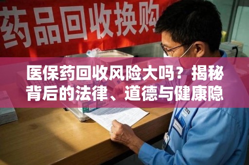 洛阳医保药回收风险大吗？揭秘背后的法律、道德与健康隐患
