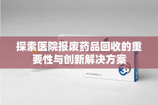 洛阳探索医院报废药品回收的重要性与创新解决方案