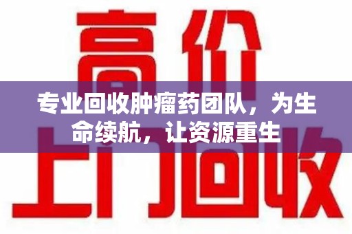 洛阳专业回收肿瘤药团队，为生命续航，让资源重生