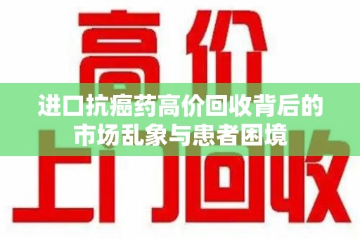 洛阳进口抗癌药高价回收背后的市场乱象与患者困境