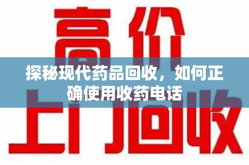 洛阳探秘现代药品回收，如何正确使用收药电话