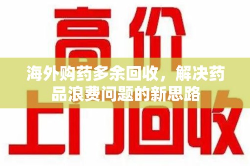 洛阳海外购药多余回收，解决药品浪费问题的新思路