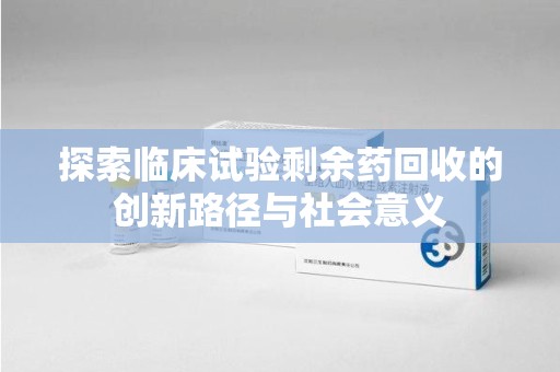 洛阳探索临床试验剩余药回收的创新路径与社会意义